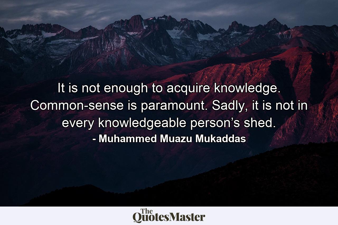 It is not enough to acquire knowledge. Common-sense is paramount. Sadly, it is not in every knowledgeable person’s shed. - Quote by Muhammed Muazu Mukaddas