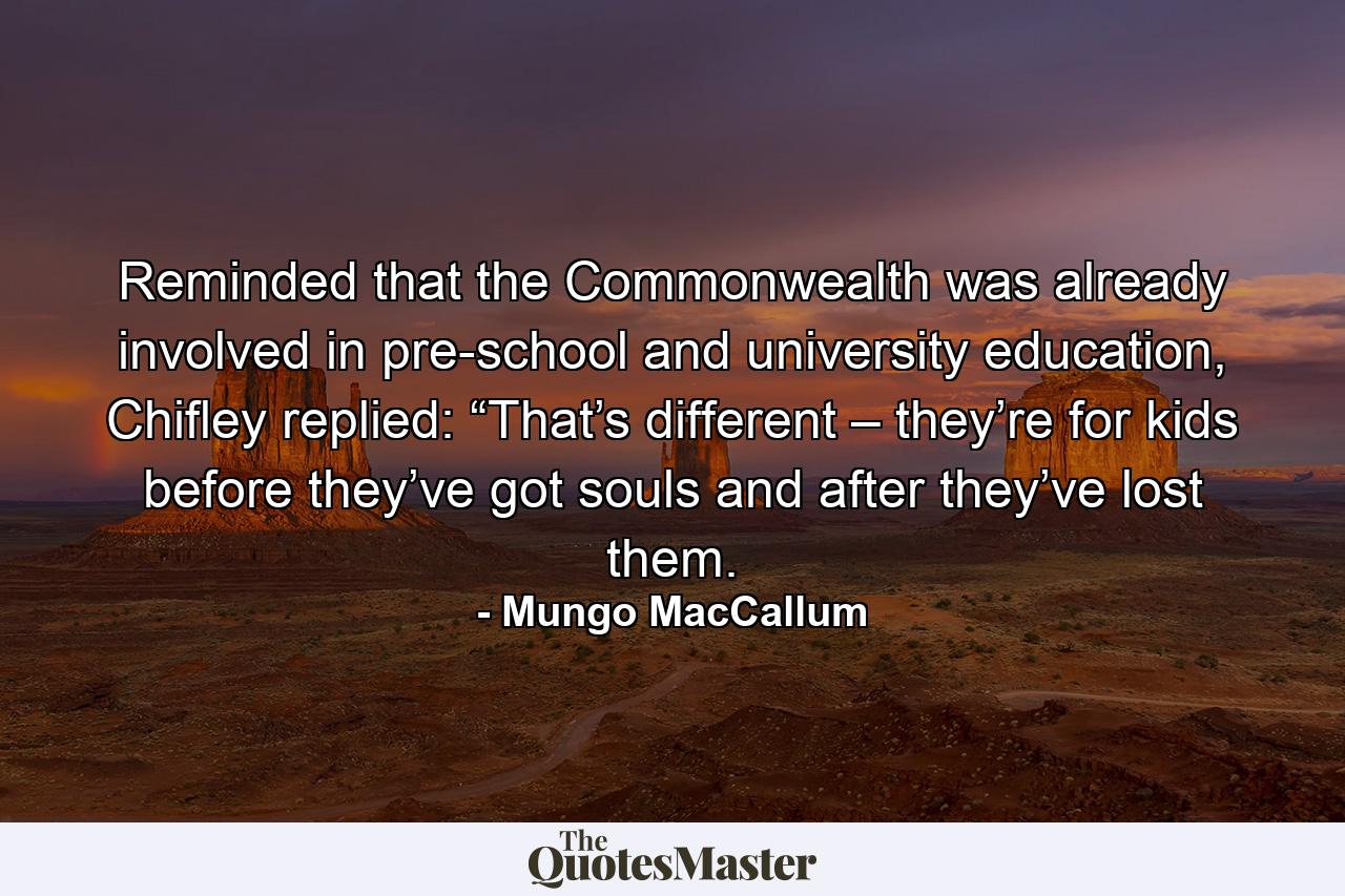 Reminded that the Commonwealth was already involved in pre-school and university education, Chifley replied: “That’s different – they’re for kids before they’ve got souls and after they’ve lost them. - Quote by Mungo MacCallum