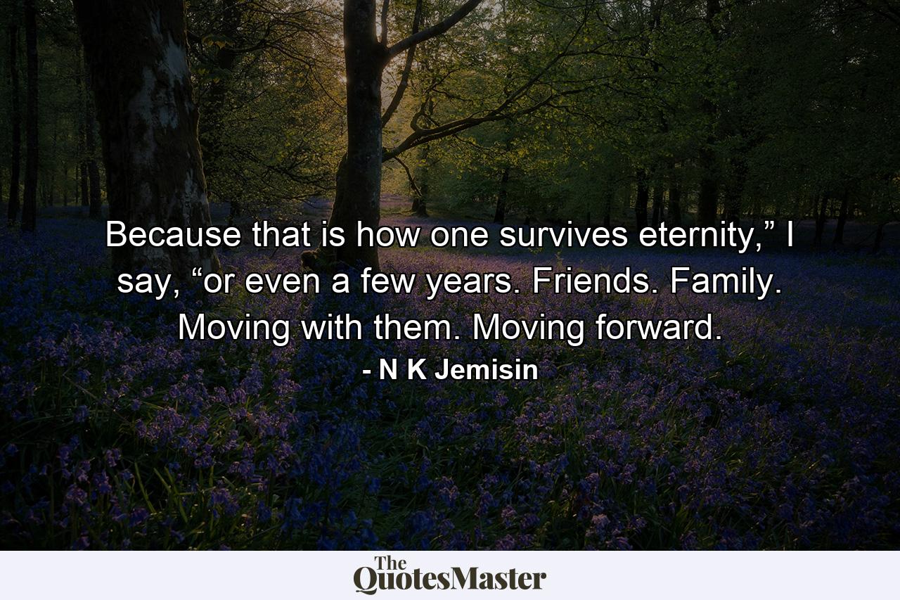 Because that is how one survives eternity,” I say, “or even a few years. Friends. Family. Moving with them. Moving forward. - Quote by N K Jemisin