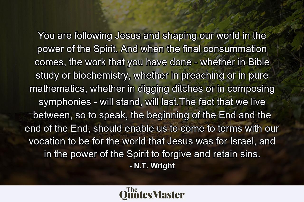 You are following Jesus and shaping our world in the power of the Spirit. And when the final consummation comes, the work that you have done - whether in Bible study or biochemistry, whether in preaching or in pure mathematics, whether in digging ditches or in composing symphonies - will stand, will last.The fact that we live between, so to speak, the beginning of the End and the end of the End, should enable us to come to terms with our vocation to be for the world that Jesus was for Israel, and in the power of the Spirit to forgive and retain sins. - Quote by N.T. Wright