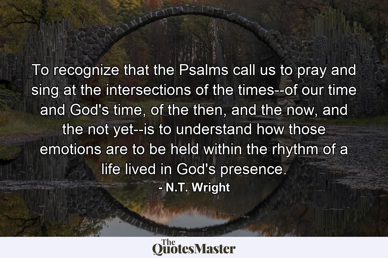 To recognize that the Psalms call us to pray and sing at the intersections of the times--of our time and God's time, of the then, and the now, and the not yet--is to understand how those emotions are to be held within the rhythm of a life lived in God's presence. - Quote by N.T. Wright