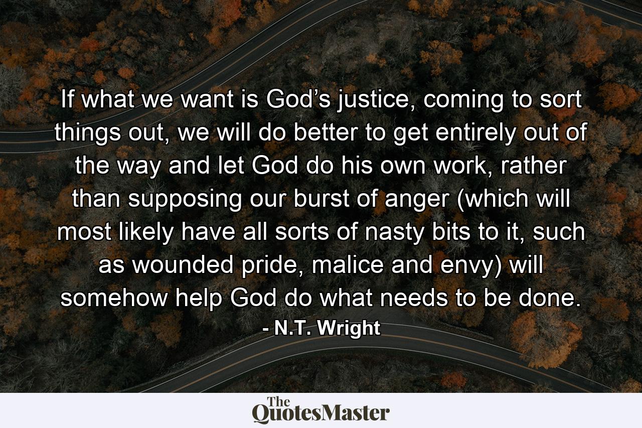 If what we want is God’s justice, coming to sort things out, we will do better to get entirely out of the way and let God do his own work, rather than supposing our burst of anger (which will most likely have all sorts of nasty bits to it, such as wounded pride, malice and envy) will somehow help God do what needs to be done. - Quote by N.T. Wright