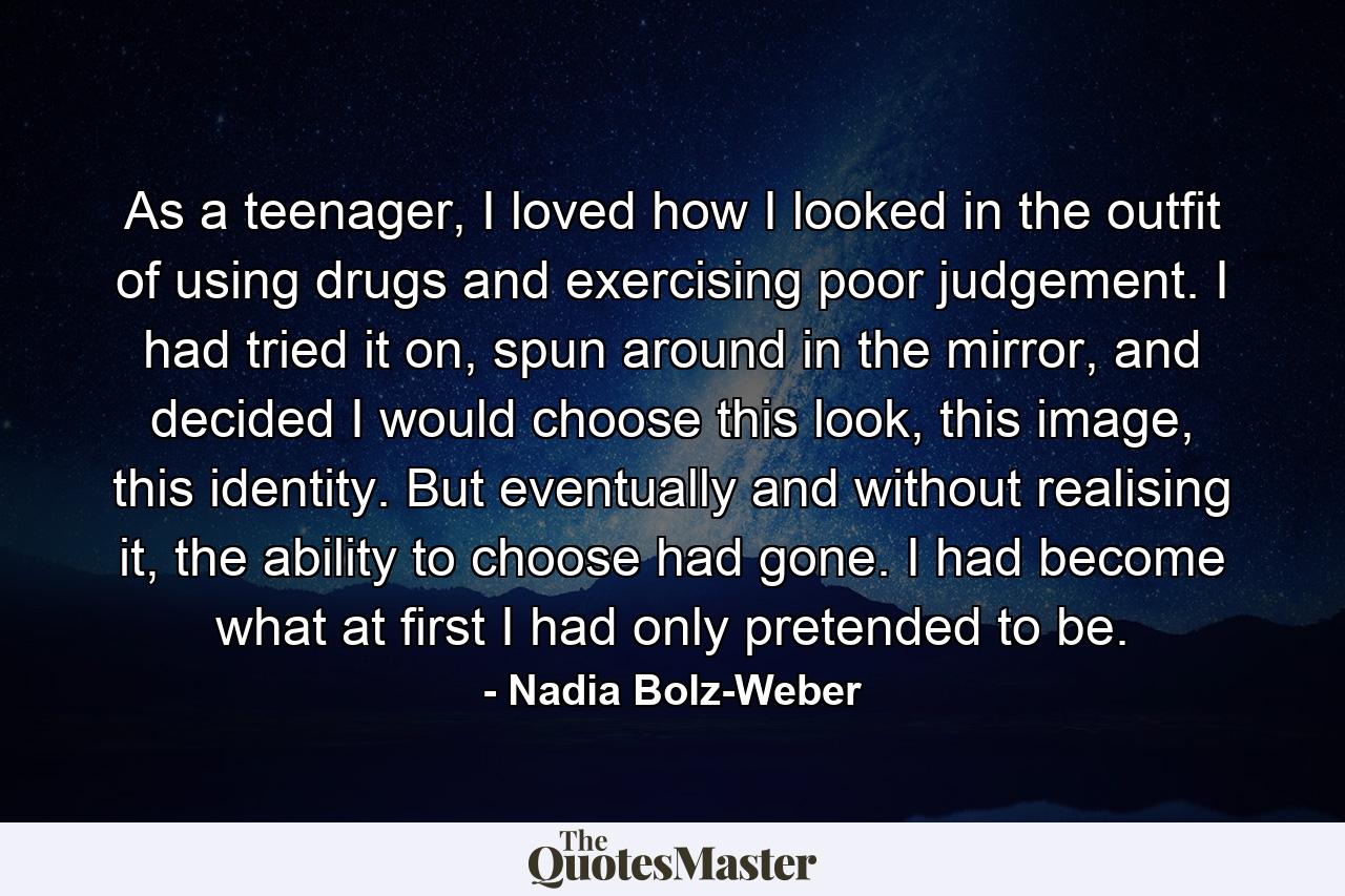 As a teenager, I loved how I looked in the outfit of using drugs and exercising poor judgement. I had tried it on, spun around in the mirror, and decided I would choose this look, this image, this identity. But eventually and without realising it, the ability to choose had gone. I had become what at first I had only pretended to be. - Quote by Nadia Bolz-Weber