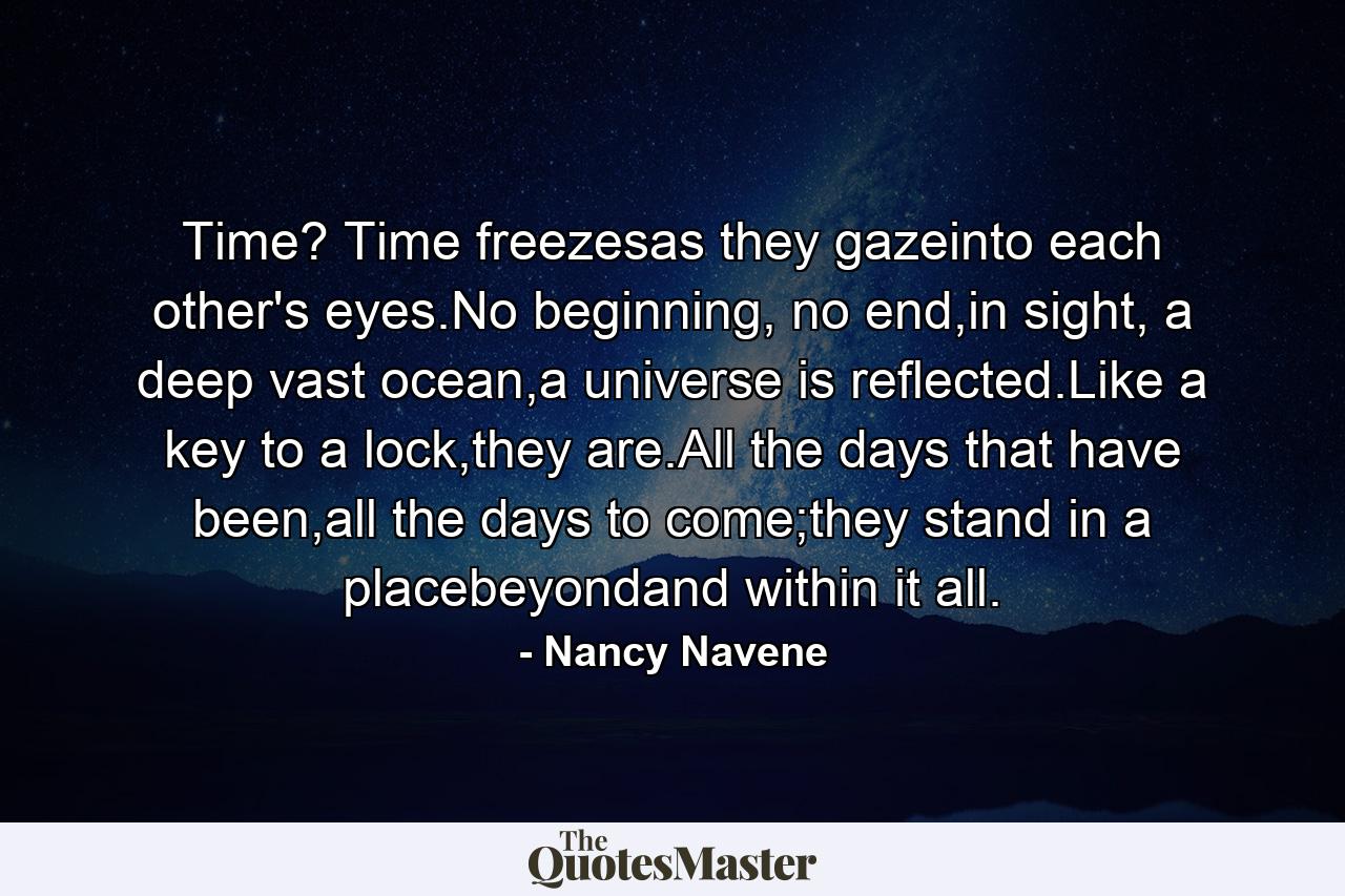 Time? Time freezesas they gazeinto each other's eyes.No beginning, no end,in sight, a deep vast ocean,a universe is reflected.Like a key to a lock,they are.All the days that have been,all the days to come;they stand in a placebeyondand within it all. - Quote by Nancy Navene