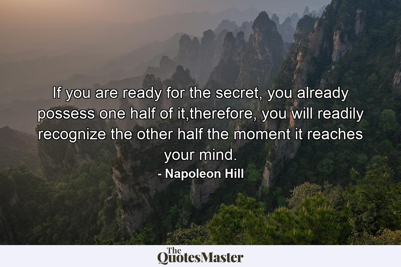 If you are ready for the secret, you already possess one half of it,therefore, you will readily recognize the other half the moment it reaches your mind. - Quote by Napoleon Hill