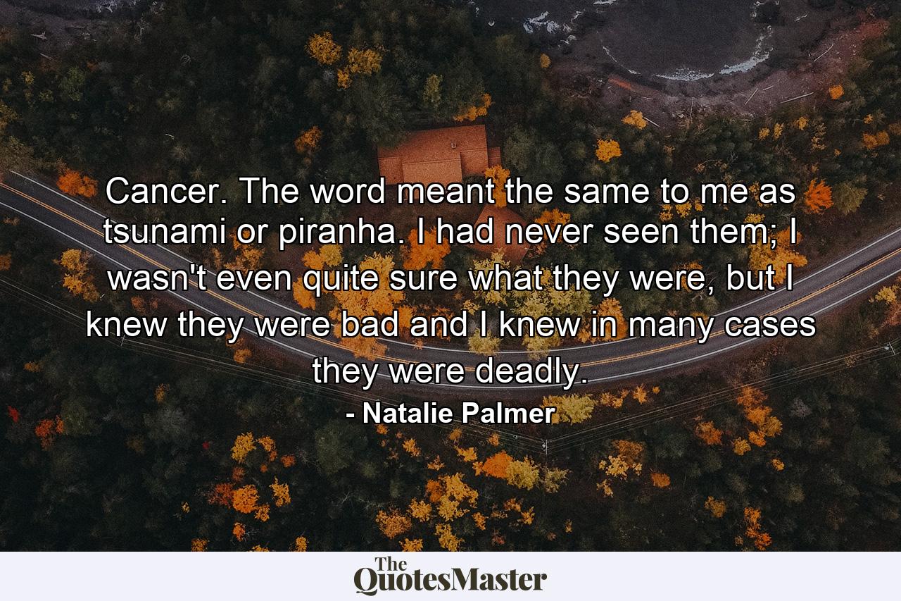 Cancer. The word meant the same to me as tsunami or piranha. I had never seen them; I wasn't even quite sure what they were, but I knew they were bad and I knew in many cases they were deadly. - Quote by Natalie Palmer