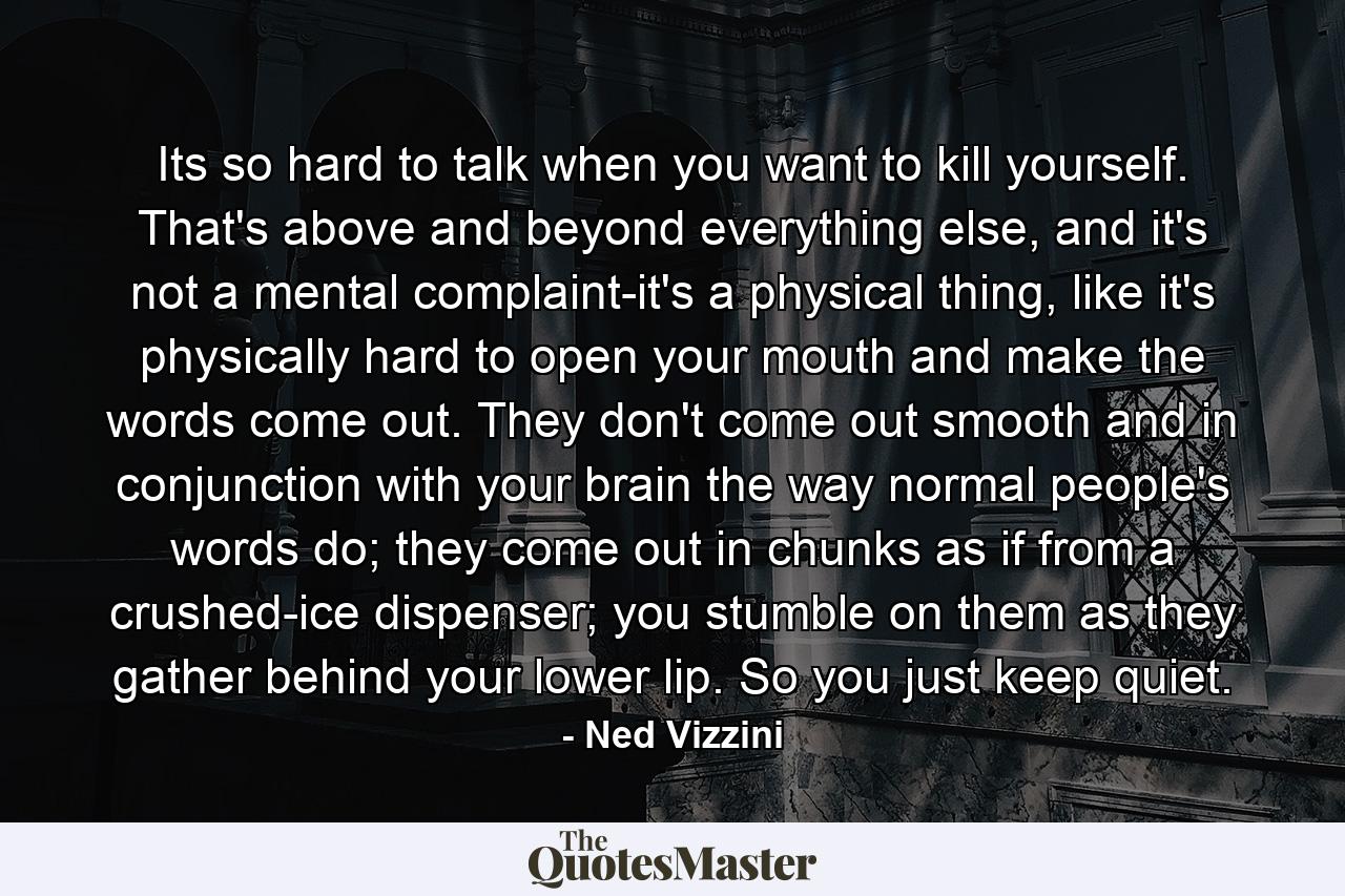 Its so hard to talk when you want to kill yourself. That's above and beyond everything else, and it's not a mental complaint-it's a physical thing, like it's physically hard to open your mouth and make the words come out. They don't come out smooth and in conjunction with your brain the way normal people's words do; they come out in chunks as if from a crushed-ice dispenser; you stumble on them as they gather behind your lower lip. So you just keep quiet. - Quote by Ned Vizzini