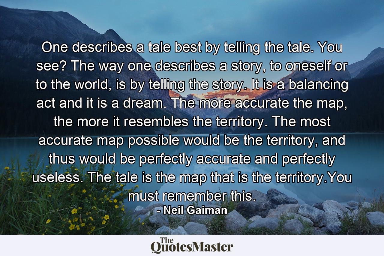 One describes a tale best by telling the tale. You see? The way one describes a story, to oneself or to the world, is by telling the story. It is a balancing act and it is a dream. The more accurate the map, the more it resembles the territory. The most accurate map possible would be the territory, and thus would be perfectly accurate and perfectly useless. The tale is the map that is the territory.You must remember this. - Quote by Neil Gaiman