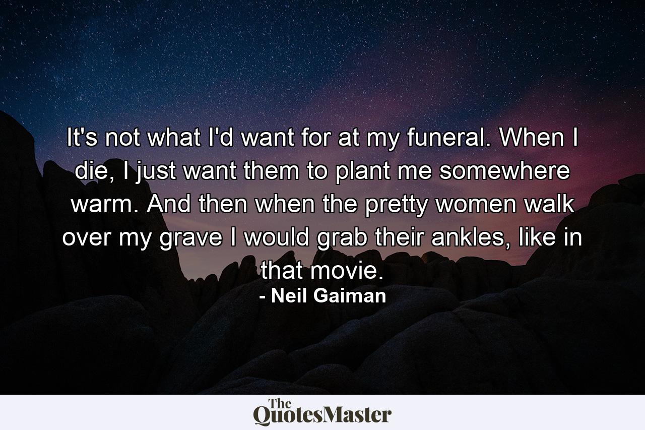 It's not what I'd want for at my funeral. When I die, I just want them to plant me somewhere warm. And then when the pretty women walk over my grave I would grab their ankles, like in that movie. - Quote by Neil Gaiman