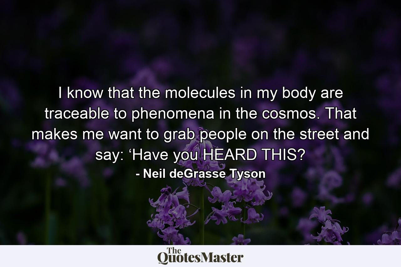 I know that the molecules in my body are traceable to phenomena in the cosmos. That makes me want to grab people on the street and say: ‘Have you HEARD THIS? - Quote by Neil deGrasse Tyson