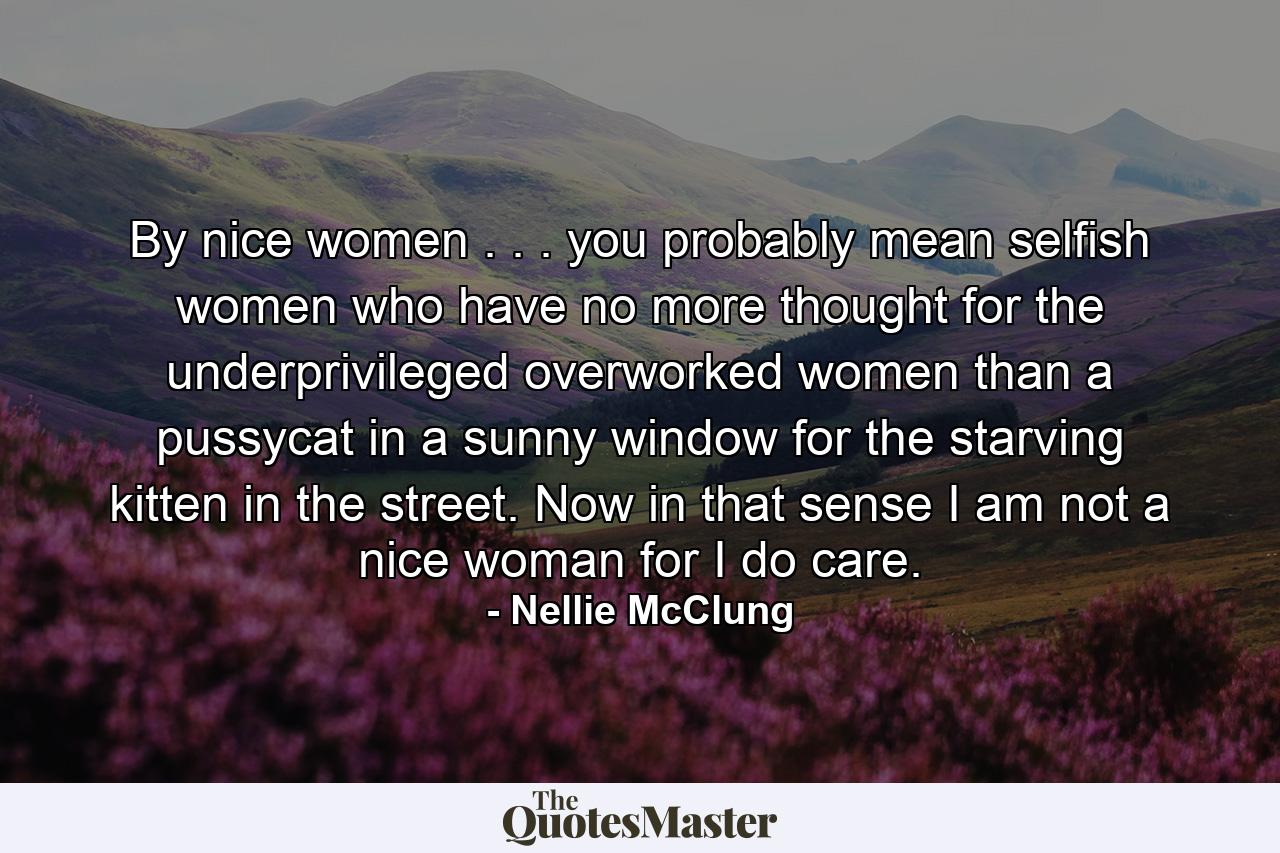 By nice women . . . you probably mean selfish women who have no more thought for the underprivileged  overworked women than a pussycat in a sunny window for the starving kitten in the street. Now in that sense I am not a nice woman  for I do care. - Quote by Nellie McClung