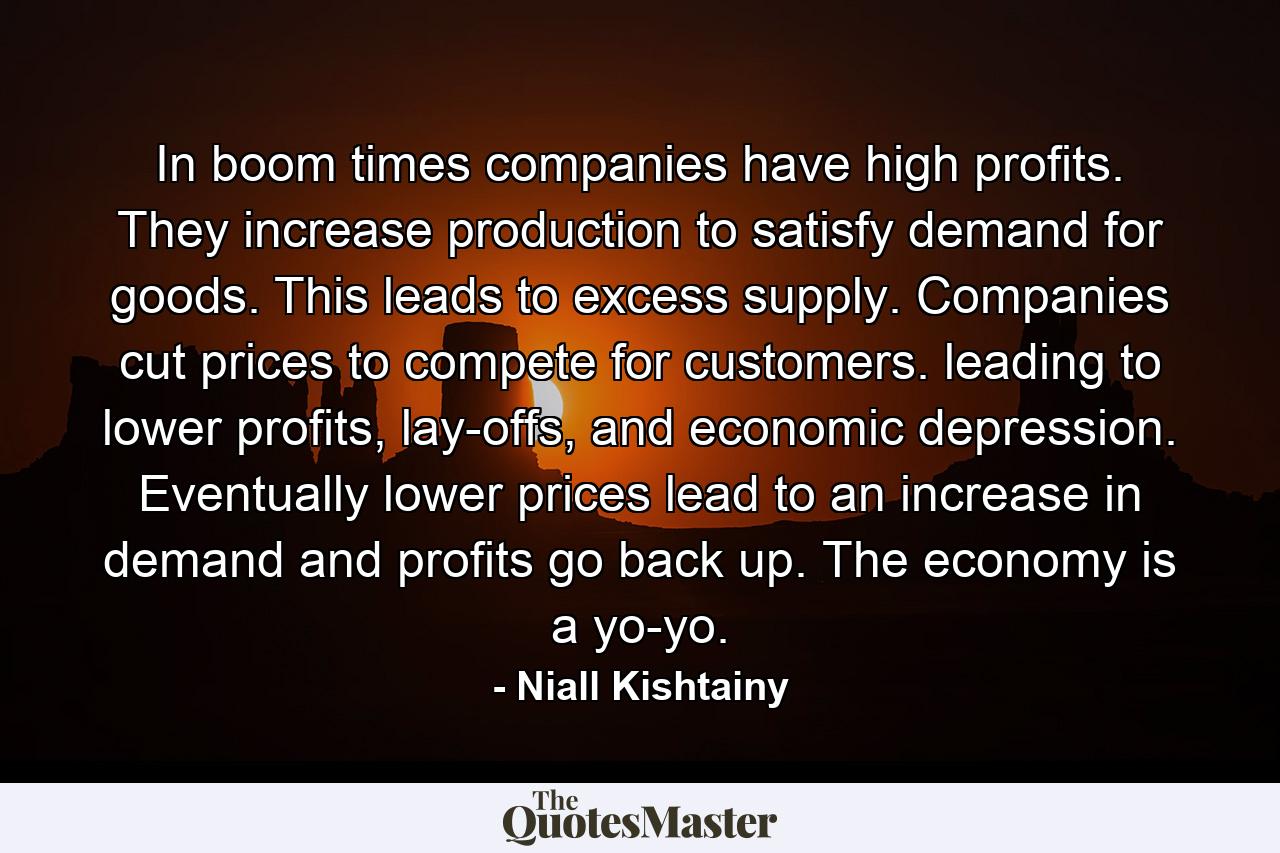 In boom times companies have high profits. They increase production to satisfy demand for goods. This leads to excess supply. Companies cut prices to compete for customers. leading to lower profits, lay-offs, and economic depression. Eventually lower prices lead to an increase in demand and profits go back up. The economy is a yo-yo. - Quote by Niall Kishtainy