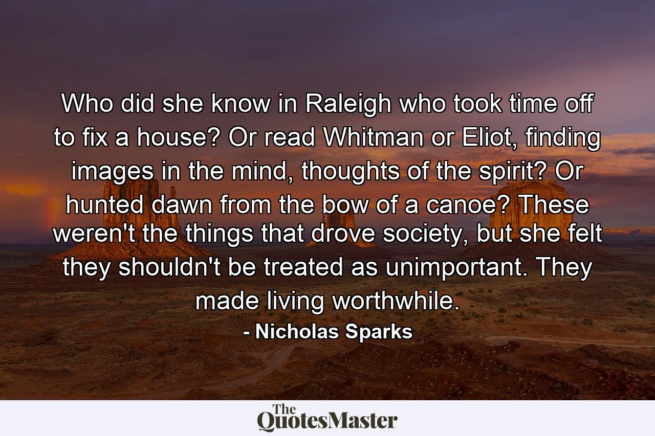 Who did she know in Raleigh who took time off to fix a house? Or read Whitman or Eliot, finding images in the mind, thoughts of the spirit? Or hunted dawn from the bow of a canoe? These weren't the things that drove society, but she felt they shouldn't be treated as unimportant. They made living worthwhile. - Quote by Nicholas Sparks