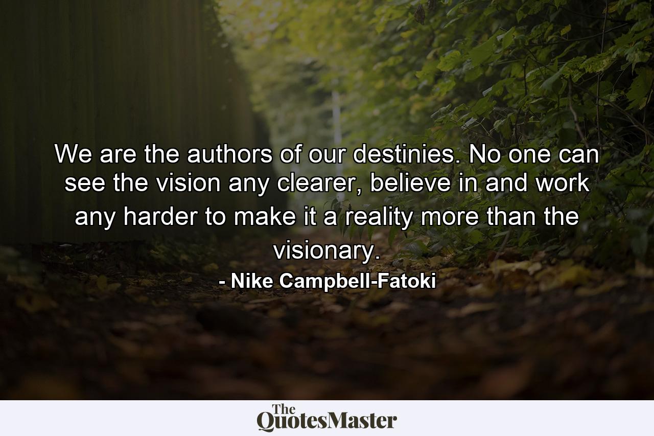 We are the authors of our destinies. No one can see the vision any clearer, believe in and work any harder to make it a reality more than the visionary. - Quote by Nike Campbell-Fatoki