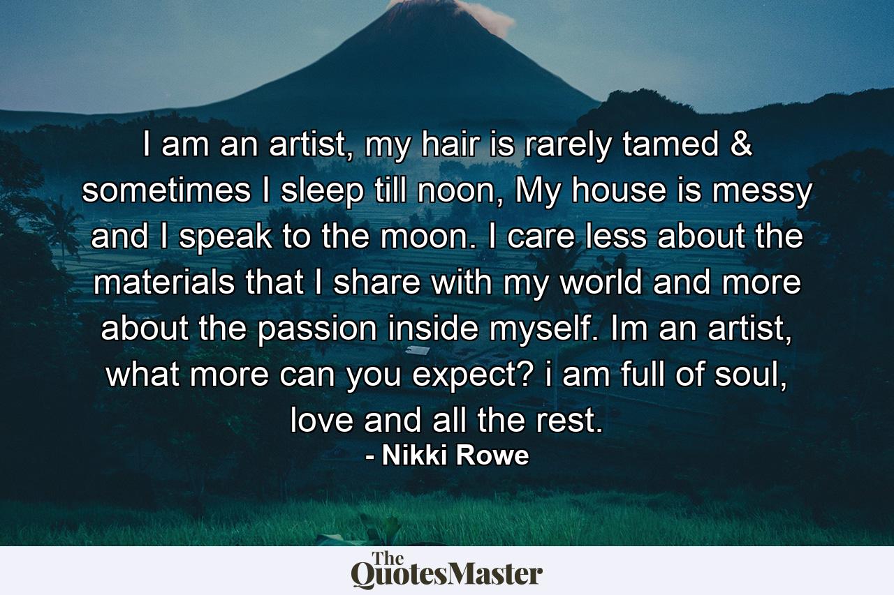 I am an artist, my hair is rarely tamed & sometimes I sleep till noon, My house is messy and I speak to the moon. I care less about the materials that I share with my world and more about the passion inside myself. Im an artist, what more can you expect? i am full of soul, love and all the rest. - Quote by Nikki Rowe