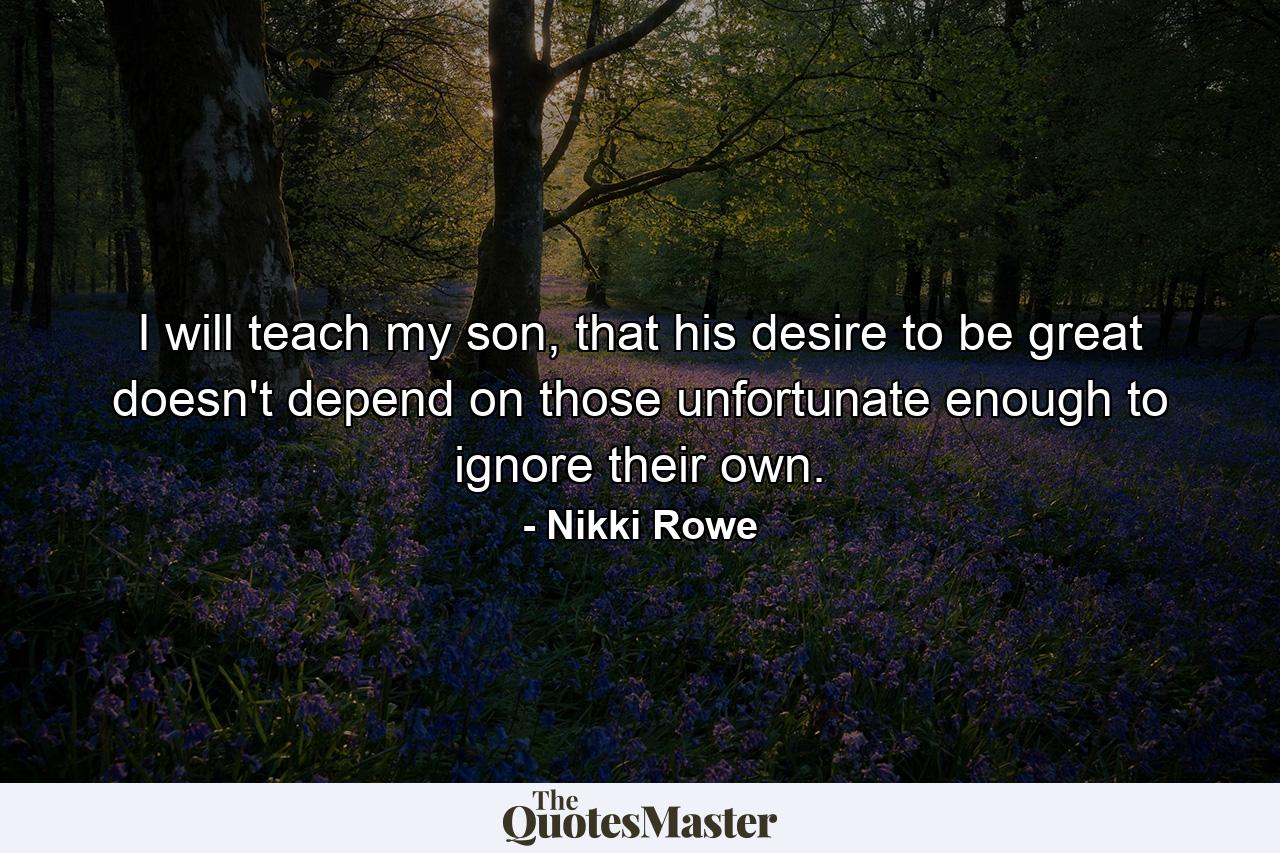 I will teach my son, that his desire to be great doesn't depend on those unfortunate enough to ignore their own. - Quote by Nikki Rowe