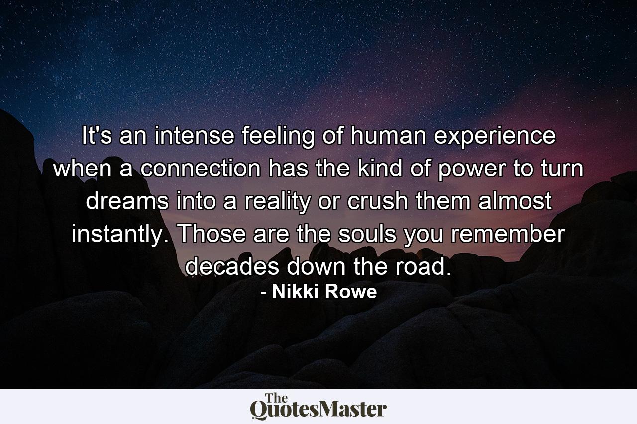 It's an intense feeling of human experience when a connection has the kind of power to turn dreams into a reality or crush them almost instantly. Those are the souls you remember decades down the road. - Quote by Nikki Rowe