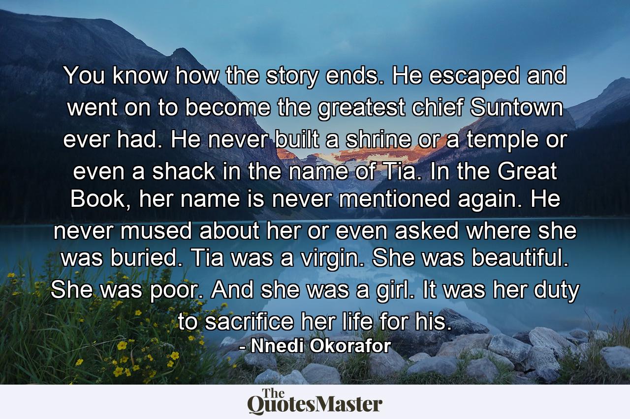 You know how the story ends. He escaped and went on to become the greatest chief Suntown ever had. He never built a shrine or a temple or even a shack in the name of Tia. In the Great Book, her name is never mentioned again. He never mused about her or even asked where she was buried. Tia was a virgin. She was beautiful. She was poor. And she was a girl. It was her duty to sacrifice her life for his. - Quote by Nnedi Okorafor