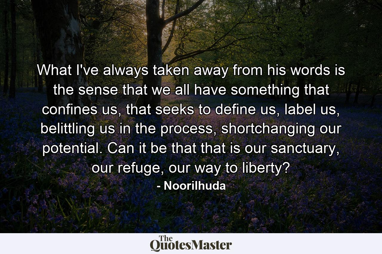 What I've always taken away from his words is the sense that we all have something that confines us, that seeks to define us, label us, belittling us in the process, shortchanging our potential. Can it be that that is our sanctuary, our refuge, our way to liberty? - Quote by Noorilhuda