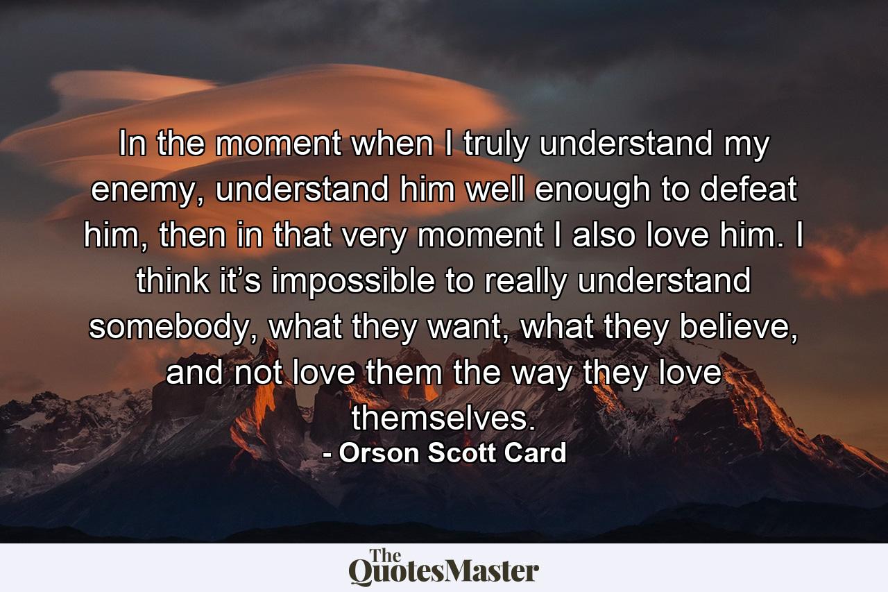 In the moment when I truly understand my enemy, understand him well enough to defeat him, then in that very moment I also love him. I think it’s impossible to really understand somebody, what they want, what they believe, and not love them the way they love themselves. - Quote by Orson Scott Card