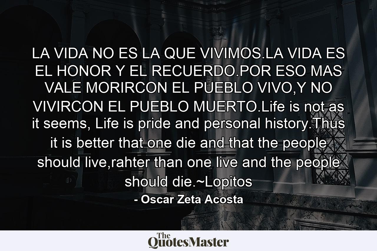 LA VIDA NO ES LA QUE VIVIMOS.LA VIDA ES EL HONOR Y EL RECUERDO.POR ESO MAS VALE MORIRCON EL PUEBLO VIVO,Y NO VIVIRCON EL PUEBLO MUERTO.Life is not as it seems, Life is pride and personal history.Thus it is better that one die and that the people should live,rahter than one live and the people should die.~Lopitos - Quote by Oscar Zeta Acosta