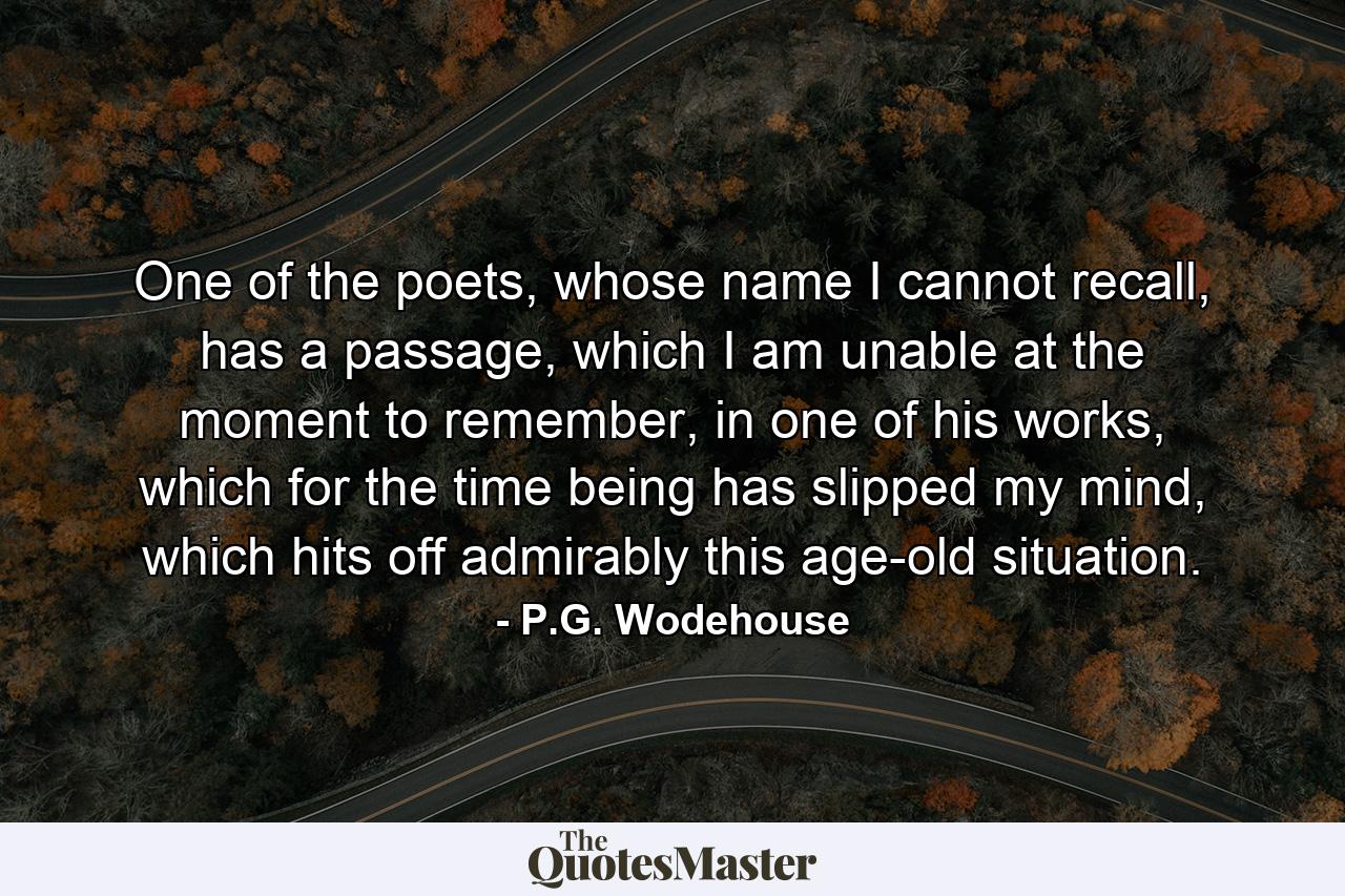 One of the poets, whose name I cannot recall, has a passage, which I am unable at the moment to remember, in one of his works, which for the time being has slipped my mind, which hits off admirably this age-old situation. - Quote by P.G. Wodehouse