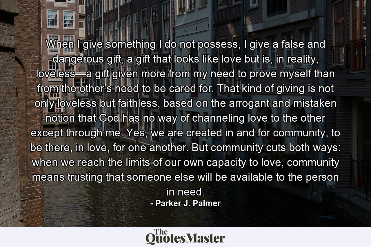 When I give something I do not possess, I give a false and dangerous gift, a gift that looks like love but is, in reality, loveless—a gift given more from my need to prove myself than from the other’s need to be cared for. That kind of giving is not only loveless but faithless, based on the arrogant and mistaken notion that God has no way of channeling love to the other except through me. Yes, we are created in and for community, to be there, in love, for one another. But community cuts both ways: when we reach the limits of our own capacity to love, community means trusting that someone else will be available to the person in need. - Quote by Parker J. Palmer