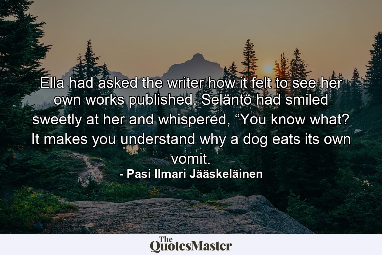 Ella had asked the writer how it felt to see her own works published. Seläntö had smiled sweetly at her and whispered, “You know what? It makes you understand why a dog eats its own vomit. - Quote by Pasi Ilmari Jääskeläinen