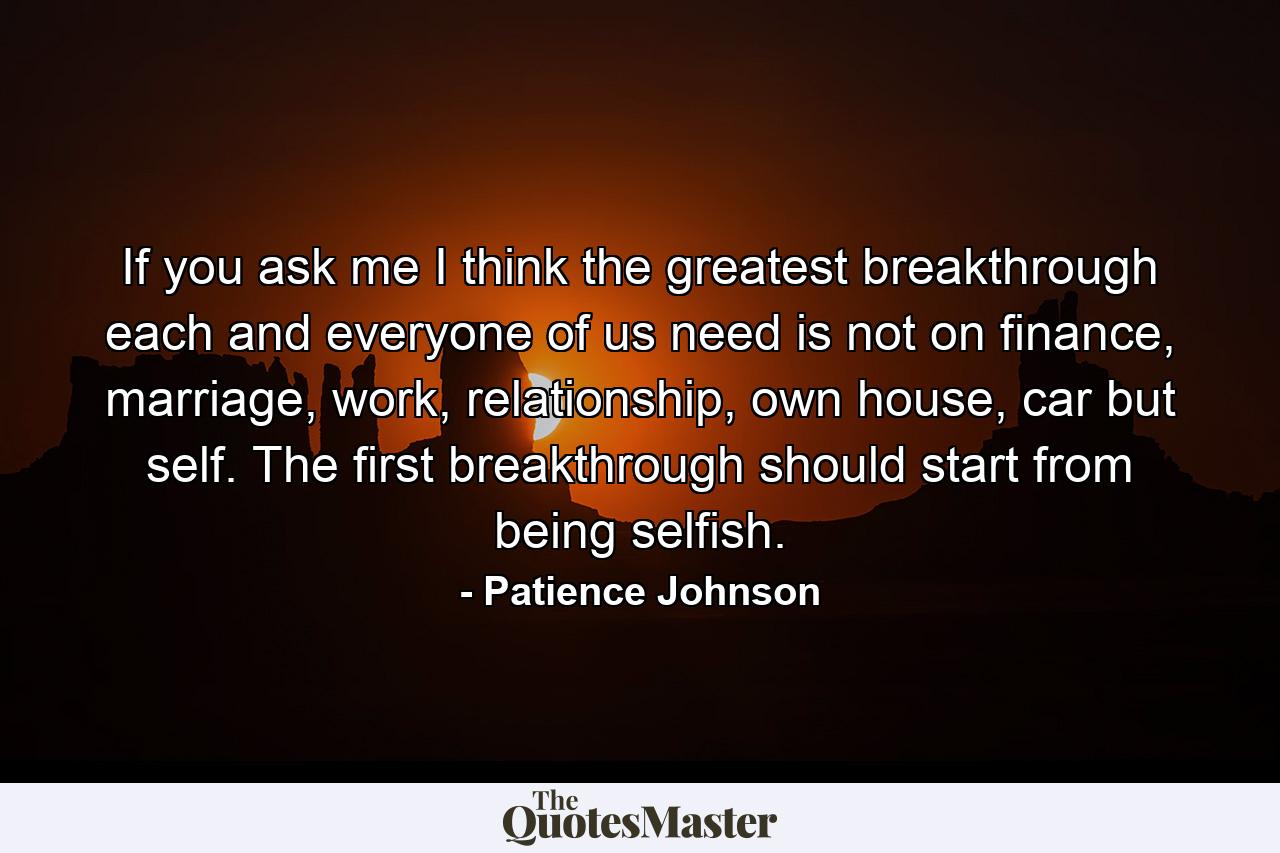 If you ask me I think the greatest breakthrough each and everyone of us need is not on finance, marriage, work, relationship, own house, car but self. The first breakthrough should start from being selfish. - Quote by Patience Johnson