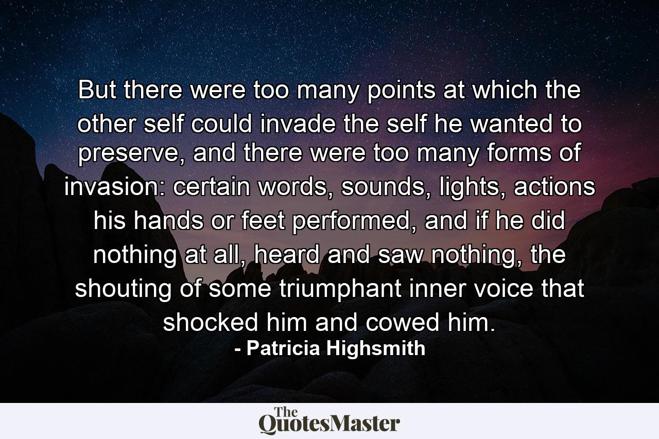 But there were too many points at which the other self could invade the self he wanted to preserve, and there were too many forms of invasion: certain words, sounds, lights, actions his hands or feet performed, and if he did nothing at all, heard and saw nothing, the shouting of some triumphant inner voice that shocked him and cowed him. - Quote by Patricia Highsmith