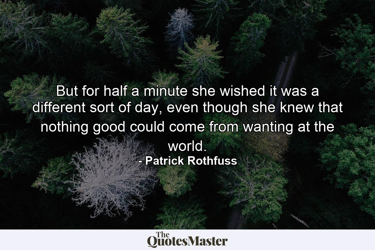 But for half a minute she wished it was a different sort of day, even though she knew that nothing good could come from wanting at the world. - Quote by Patrick Rothfuss