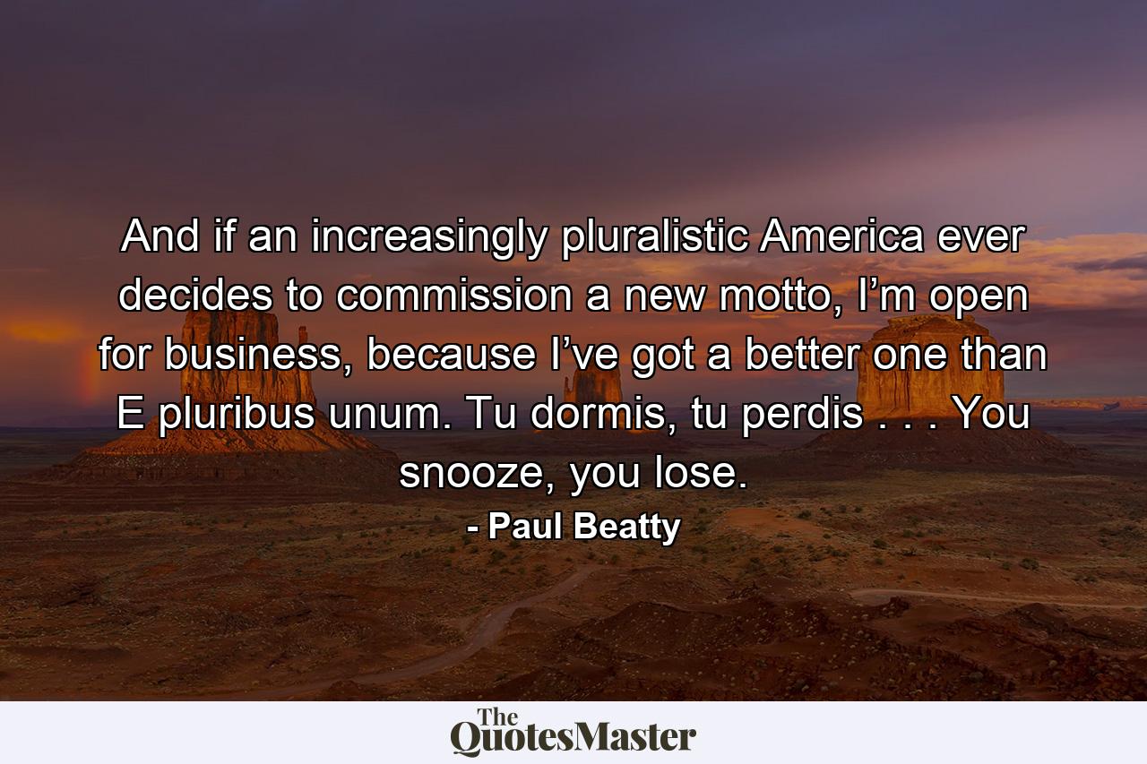 And if an increasingly pluralistic America ever decides to commission a new motto, I’m open for business, because I’ve got a better one than E pluribus unum. Tu dormis, tu perdis . . . You snooze, you lose. - Quote by Paul Beatty