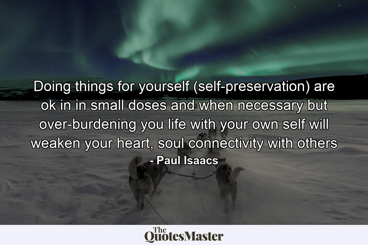 Doing things for yourself (self-preservation) are ok in in small doses and when necessary but over-burdening you life with your own self will weaken your heart, soul connectivity with others - Quote by Paul Isaacs