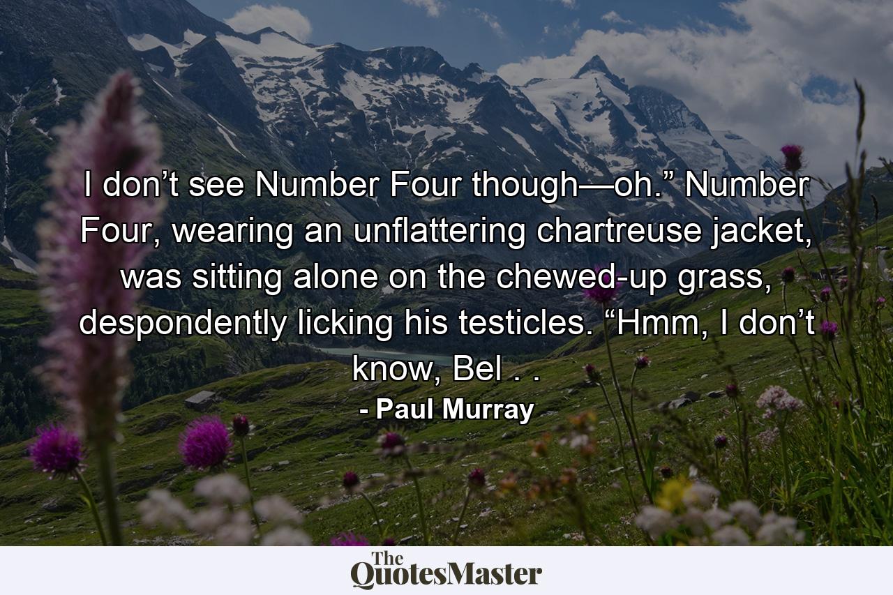 I don’t see Number Four though—oh.” Number Four, wearing an unflattering chartreuse jacket, was sitting alone on the chewed-up grass, despondently licking his testicles. “Hmm, I don’t know, Bel . . - Quote by Paul Murray