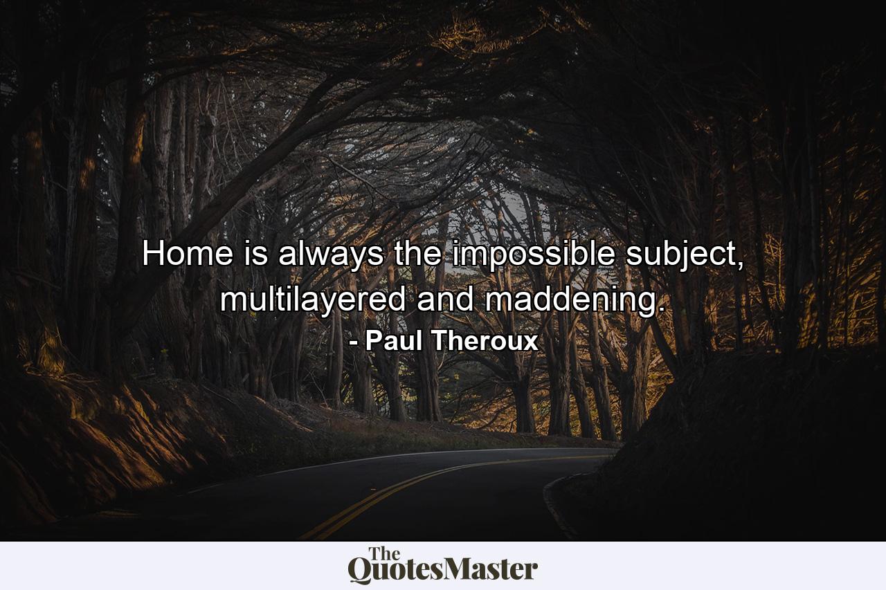 Home is always the impossible subject, multilayered and maddening. - Quote by Paul Theroux