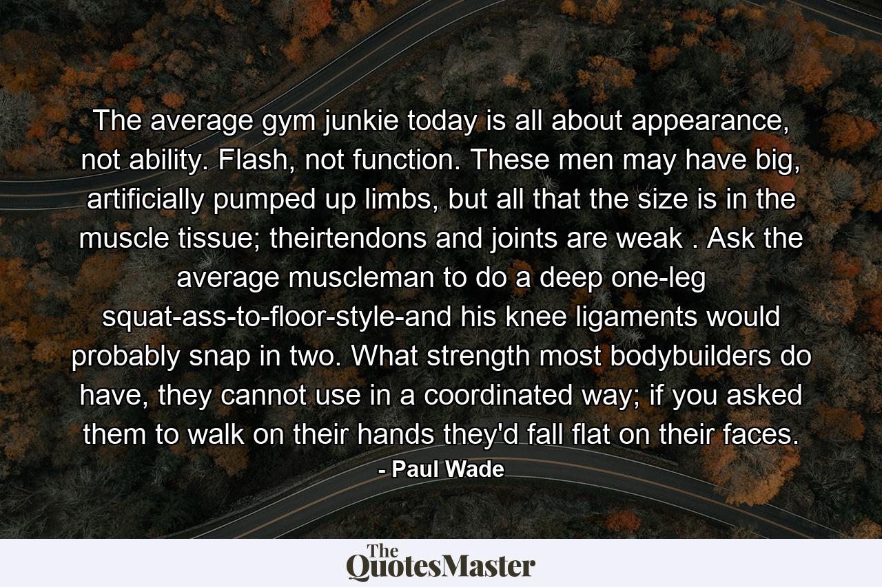 The average gym junkie today is all about appearance, not ability. Flash, not function. These men may have big, artificially pumped up limbs, but all that the size is in the muscle tissue; theirtendons and joints are weak . Ask the average muscleman to do a deep one-leg squat-ass-to-floor-style-and his knee ligaments would probably snap in two. What strength most bodybuilders do have, they cannot use in a coordinated way; if you asked them to walk on their hands they'd fall flat on their faces. - Quote by Paul Wade