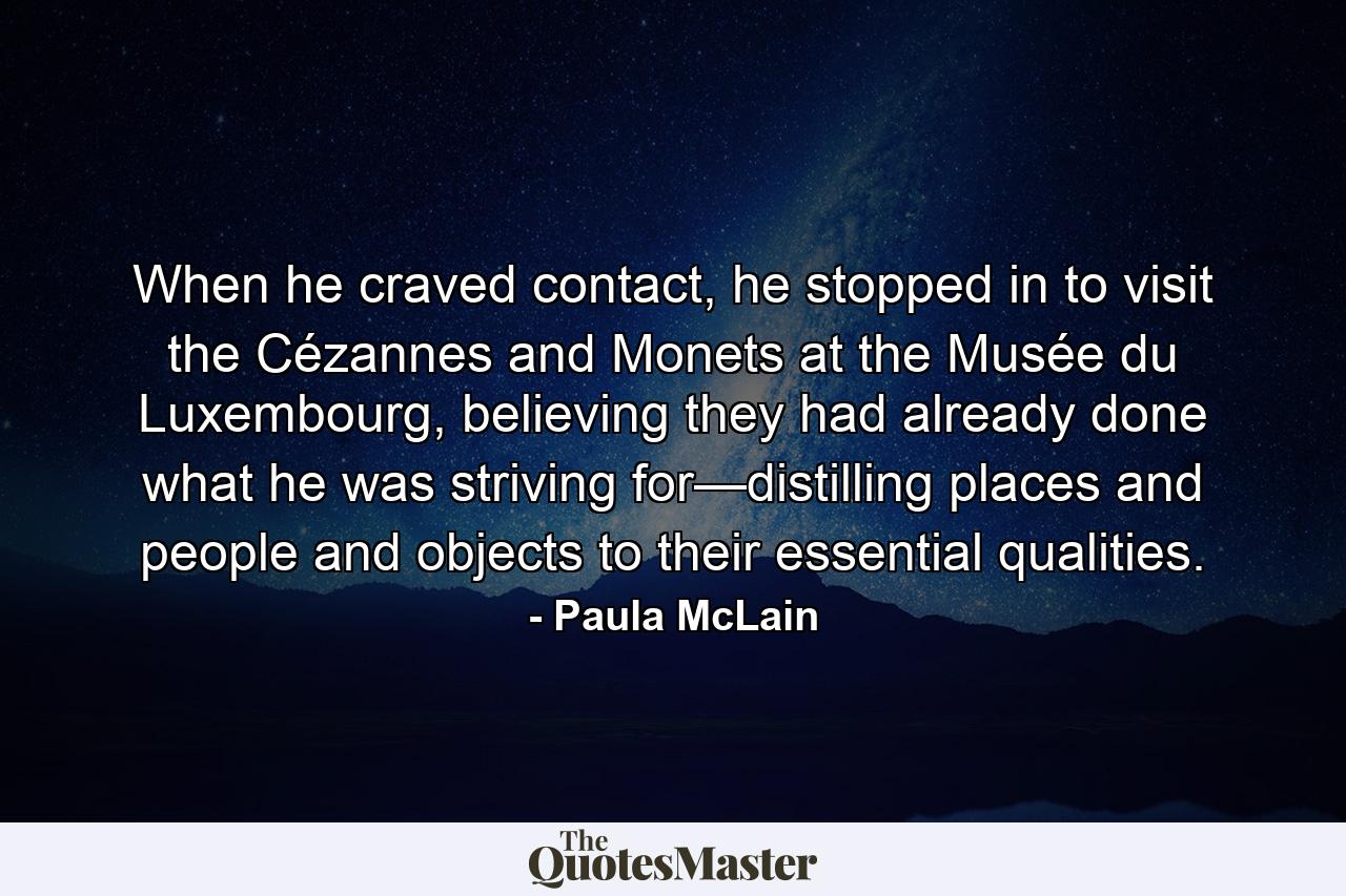 When he craved contact, he stopped in to visit the Cézannes and Monets at the Musée du Luxembourg, believing they had already done what he was striving for—distilling places and people and objects to their essential qualities. - Quote by Paula McLain