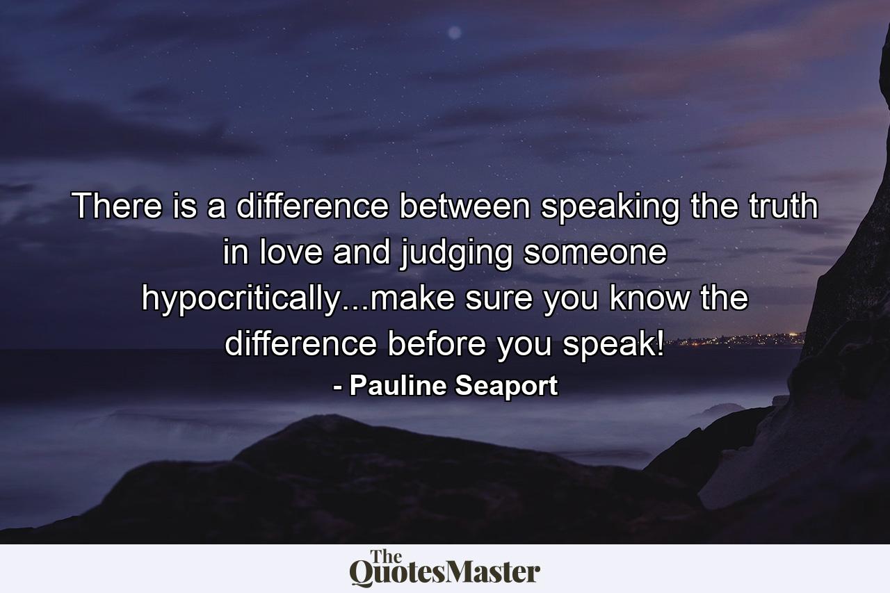 There is a difference between speaking the truth in love and judging someone hypocritically...make sure you know the difference before you speak! - Quote by Pauline Seaport