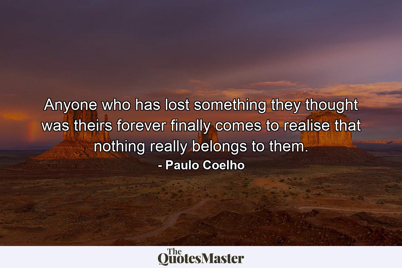 Anyone who has lost something they thought was theirs forever finally comes to realise that nothing really belongs to them. - Quote by Paulo Coelho