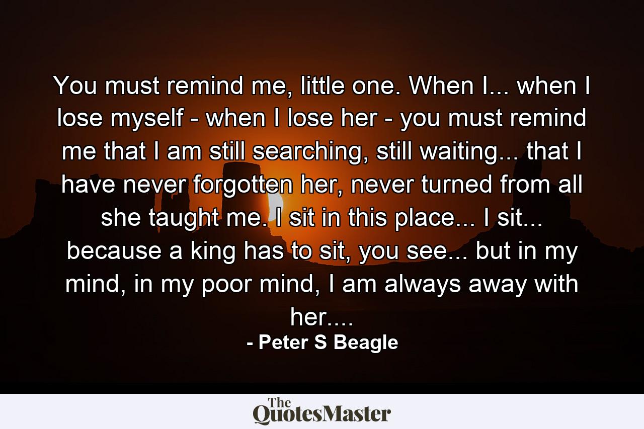 You must remind me, little one. When I... when I lose myself - when I lose her - you must remind me that I am still searching, still waiting... that I have never forgotten her, never turned from all she taught me. I sit in this place... I sit... because a king has to sit, you see... but in my mind, in my poor mind, I am always away with her.... - Quote by Peter S Beagle