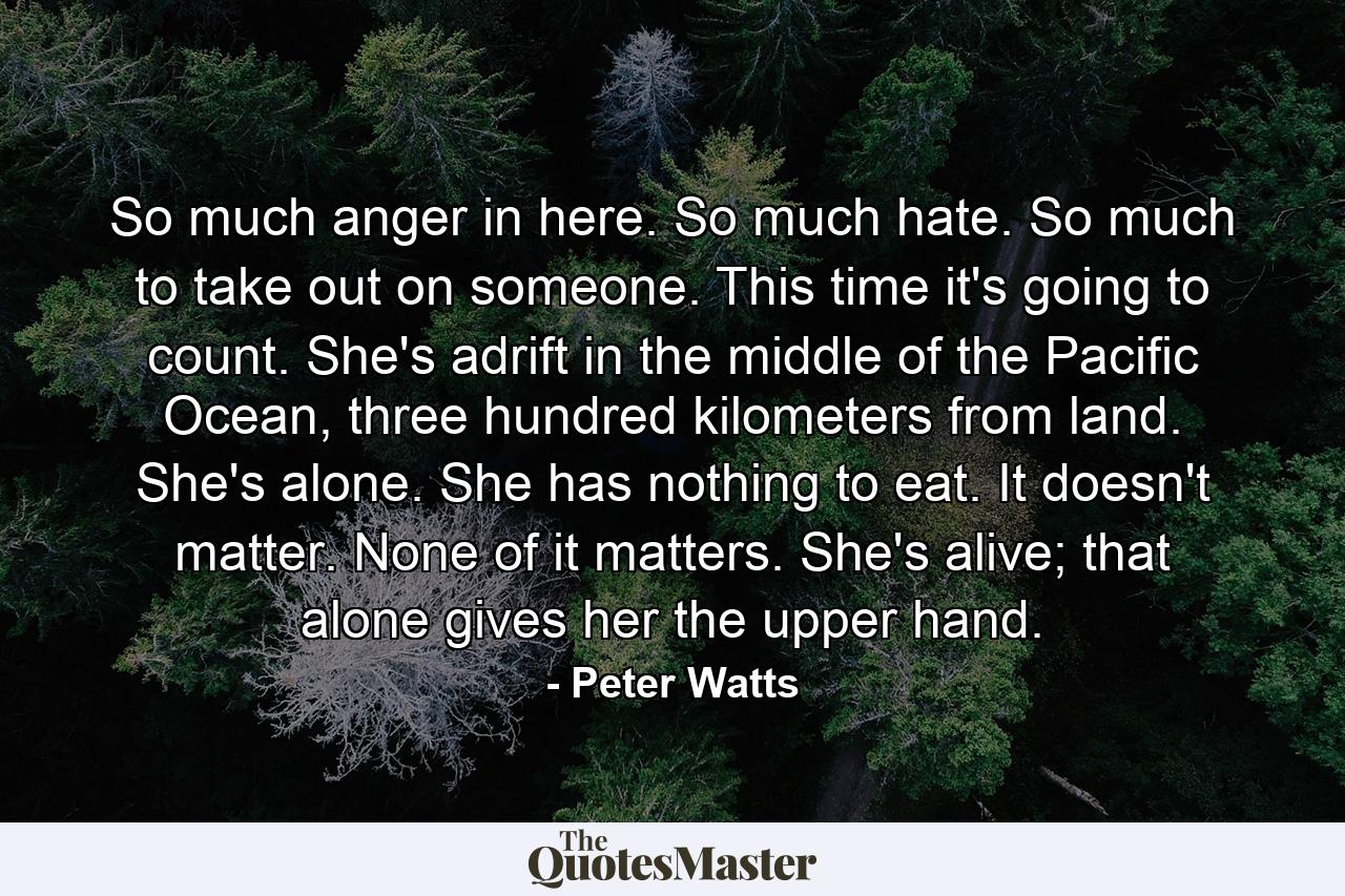 So much anger in here. So much hate. So much to take out on someone. This time it's going to count. She's adrift in the middle of the Pacific Ocean, three hundred kilometers from land. She's alone. She has nothing to eat. It doesn't matter. None of it matters. She's alive; that alone gives her the upper hand. - Quote by Peter Watts