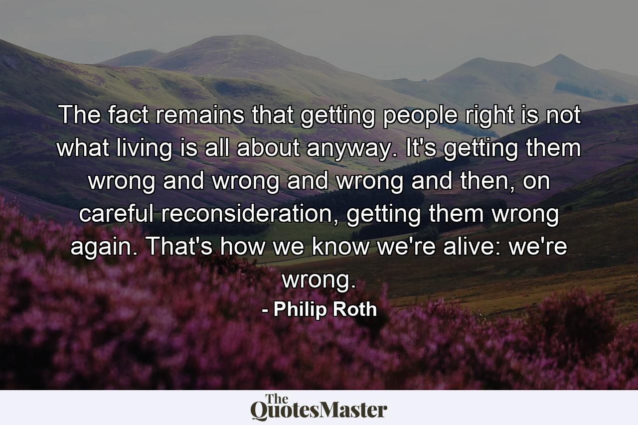 The fact remains that getting people right is not what living is all about anyway. It's getting them wrong and wrong and wrong and then, on careful reconsideration, getting them wrong again. That's how we know we're alive: we're wrong. - Quote by Philip Roth