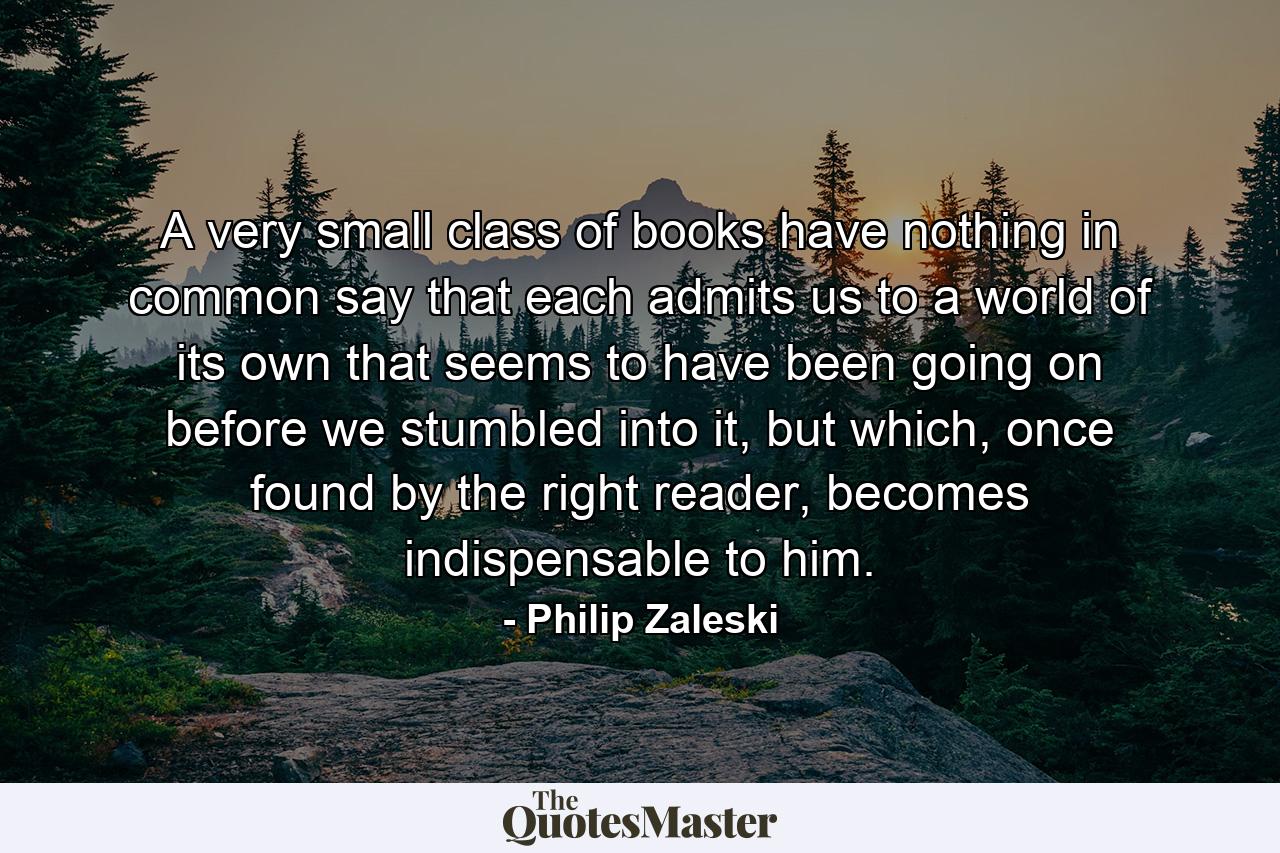 A very small class of books have nothing in common say that each admits us to a world of its own that seems to have been going on before we stumbled into it, but which, once found by the right reader, becomes indispensable to him. - Quote by Philip Zaleski