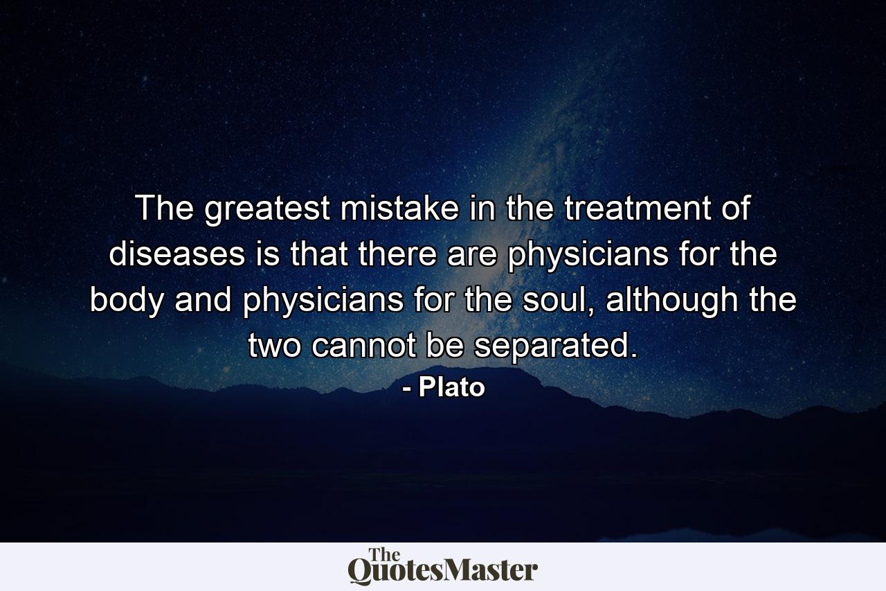 The greatest mistake in the treatment of diseases is that there are physicians for the body and physicians for the soul, although the two cannot be separated. - Quote by Plato