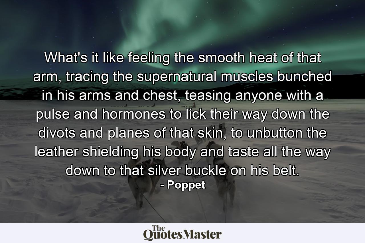 What's it like feeling the smooth heat of that arm, tracing the supernatural muscles bunched in his arms and chest, teasing anyone with a pulse and hormones to lick their way down the divots and planes of that skin, to unbutton the leather shielding his body and taste all the way down to that silver buckle on his belt. - Quote by Poppet