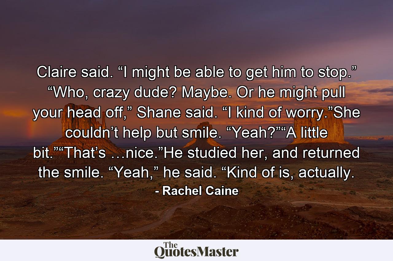 Claire said. “I might be able to get him to stop.” “Who, crazy dude? Maybe. Or he might pull your head off,” Shane said. “I kind of worry.”She couldn’t help but smile. “Yeah?”“A little bit.”“That’s …nice.”He studied her, and returned the smile. “Yeah,” he said. “Kind of is, actually. - Quote by Rachel Caine