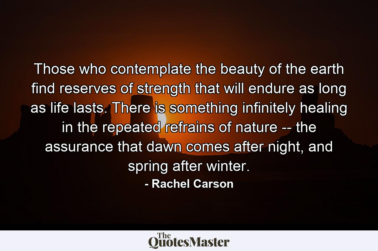 Those who contemplate the beauty of the earth find reserves of strength that will endure as long as life lasts. There is something infinitely healing in the repeated refrains of nature -- the assurance that dawn comes after night, and spring after winter. - Quote by Rachel Carson