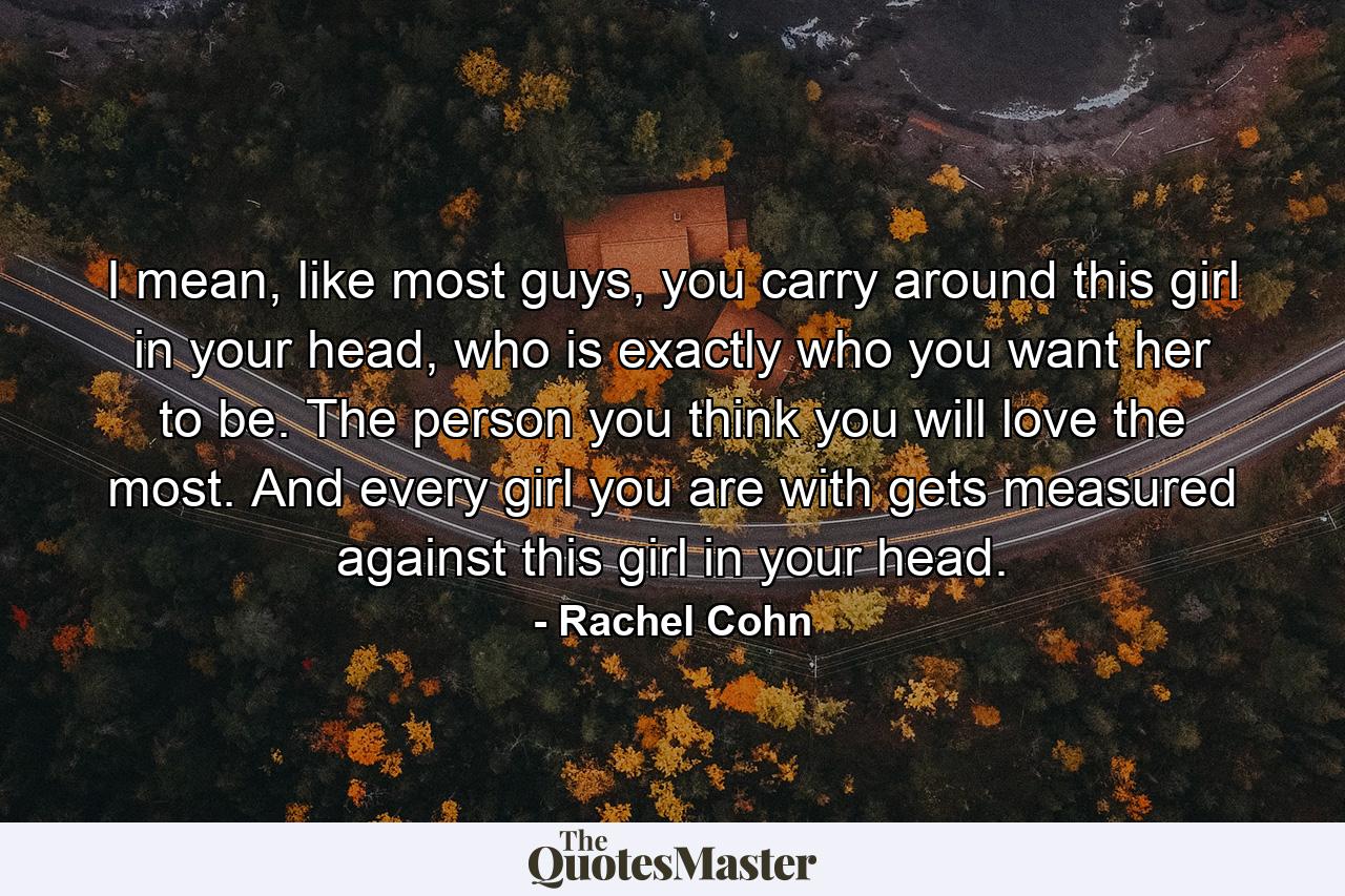 I mean, like most guys, you carry around this girl in your head, who is exactly who you want her to be. The person you think you will love the most. And every girl you are with gets measured against this girl in your head. - Quote by Rachel Cohn