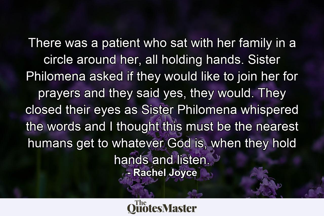 There was a patient who sat with her family in a circle around her, all holding hands. Sister Philomena asked if they would like to join her for prayers and they said yes, they would. They closed their eyes as Sister Philomena whispered the words and I thought this must be the nearest humans get to whatever God is, when they hold hands and listen. - Quote by Rachel Joyce