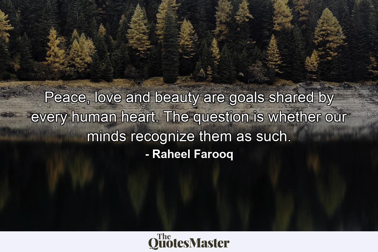 Peace, love and beauty are goals shared by every human heart. The question is whether our minds recognize them as such. - Quote by Raheel Farooq